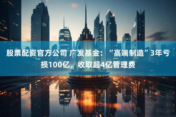 股票配资官方公司 广发基金：“高端制造”3年亏损100亿，收取超4亿管理费