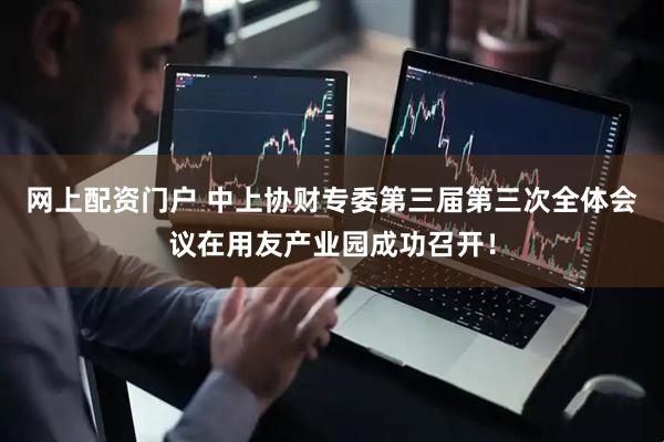 网上配资门户 中上协财专委第三届第三次全体会议在用友产业园成功召开！