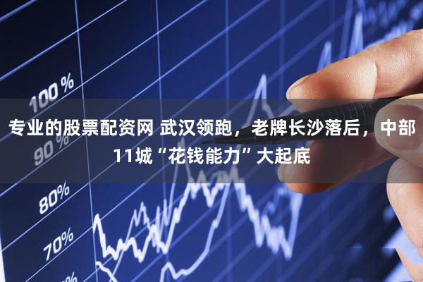 专业的股票配资网 武汉领跑，老牌长沙落后，中部11城“花钱能力”大起底