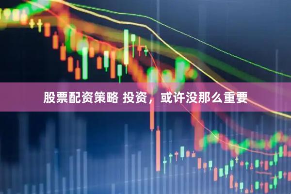 股票配资策略 投资，或许没那么重要