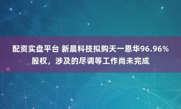 配资实盘平台 新晨科技拟购天一恩华96.96%股权，涉及的尽调等工作尚未完成