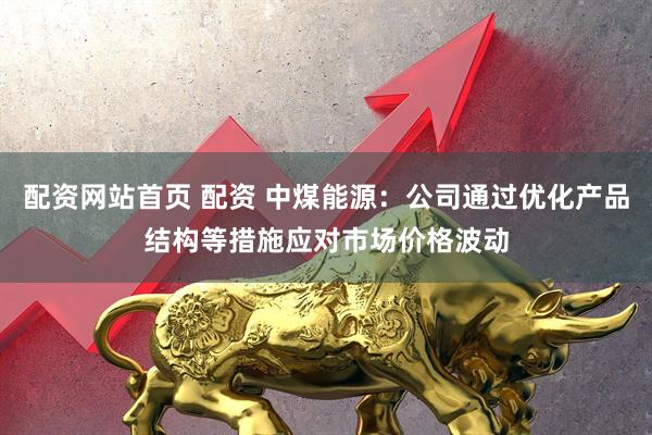 配资网站首页 配资 中煤能源：公司通过优化产品结构等措施应对市场价格波动
