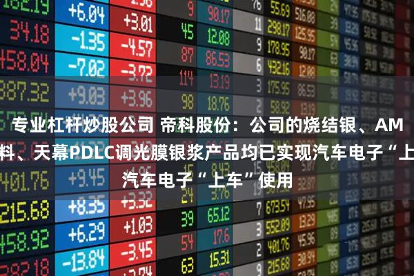 专业杠杆炒股公司 帝科股份：公司的烧结银、AMB钎焊浆料、天幕PDLC调光膜银浆产品均已实现汽车电子“上车”使用