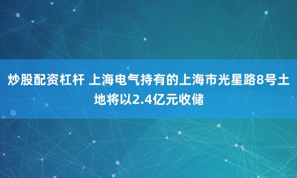 炒股配资杠杆 上海电气持有的上海市光星路8号土地将以2.4亿元收储