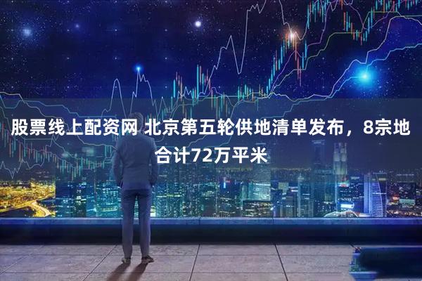 股票线上配资网 北京第五轮供地清单发布，8宗地合计72万平米