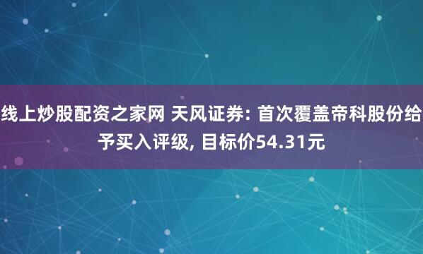线上炒股配资之家网 天风证券: 首次覆盖帝科股份给予买入评级, 目标价54.31元