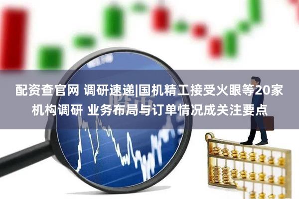 配资查官网 调研速递|国机精工接受火眼等20家机构调研 业务布局与订单情况成关注要点
