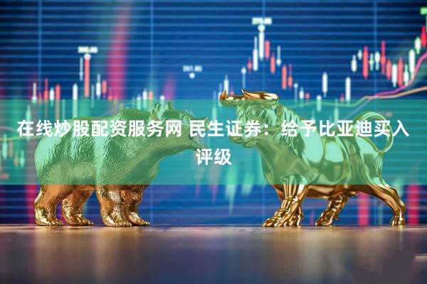 在线炒股配资服务网 民生证券：给予比亚迪买入评级