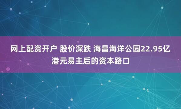 网上配资开户 股价深跌 海昌海洋公园22.95亿港元易主后的资本路口