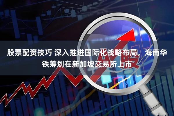 股票配资技巧 深入推进国际化战略布局，海南华铁筹划在新加坡交易所上市