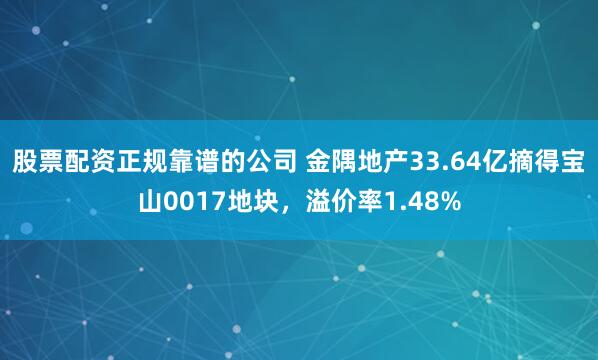 股票配资正规靠谱的公司 金隅地产33.64亿摘得宝山0017地块，溢价率1.48%