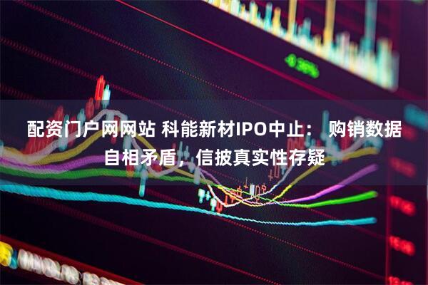 配资门户网网站 科能新材IPO中止： 购销数据自相矛盾，信披真实性存疑