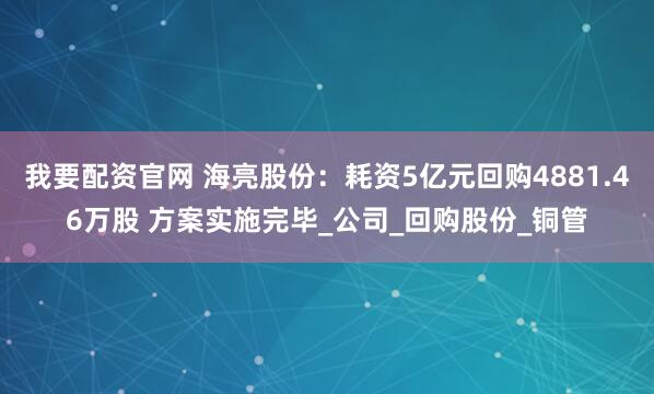 我要配资官网 海亮股份：耗资5亿元回购4881.46万股 方案实施完毕_公司_回购股份_铜管
