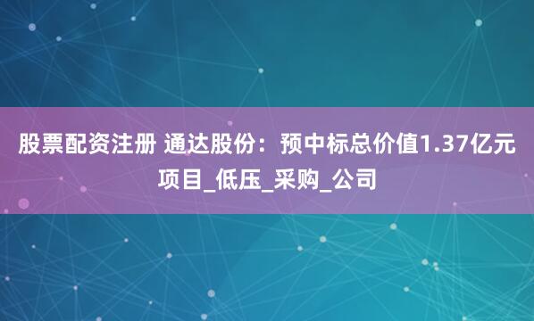 股票配资注册 通达股份：预中标总价值1.37亿元项目_低压_采购_公司