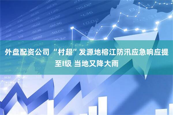 外盘配资公司 “村超”发源地榕江防汛应急响应提至I级 当地又降大雨