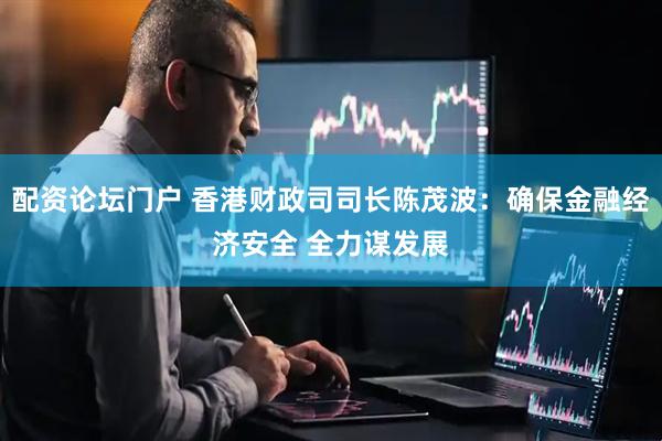 配资论坛门户 香港财政司司长陈茂波：确保金融经济安全 全力谋发展