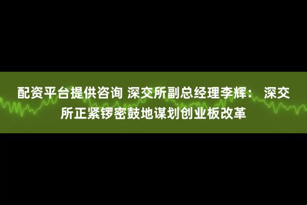 配资平台提供咨询 深交所副总经理李辉： 深交所正紧锣密鼓地谋划创业板改革