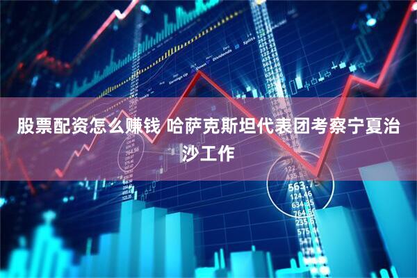 股票配资怎么赚钱 哈萨克斯坦代表团考察宁夏治沙工作
