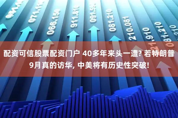 配资可信股票配资门户 40多年来头一遭? 若特朗普9月真的访华, 中美将有历史性突破!