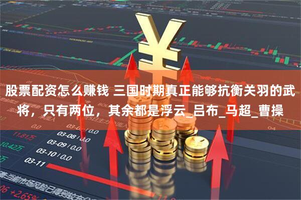 股票配资怎么赚钱 三国时期真正能够抗衡关羽的武将，只有两位，其余都是浮云_吕布_马超_曹操