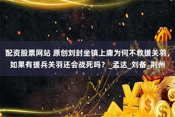 配资股票网站 原创刘封坐镇上庸为何不救援关羽，如果有援兵关羽还会战死吗？_孟达_刘备_荆州