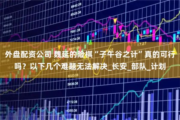 外盘配资公司 魏延的险棋“子午谷之计”真的可行吗？以下几个难题无法解决_长安_部队_计划