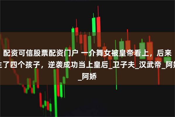配资可信股票配资门户 一介舞女被皇帝看上，后来生了四个孩子，逆袭成功当上皇后_卫子夫_汉武帝_阿娇