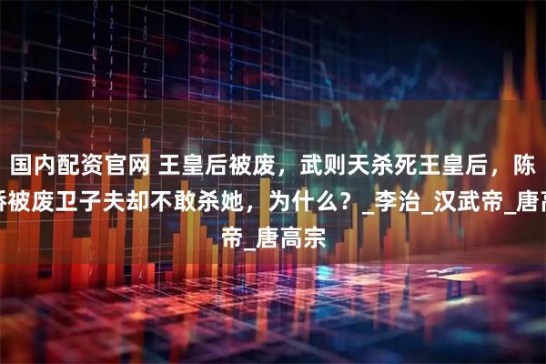 国内配资官网 王皇后被废，武则天杀死王皇后，陈阿娇被废卫子夫却不敢杀她，为什么？_李治_汉武帝_唐高宗