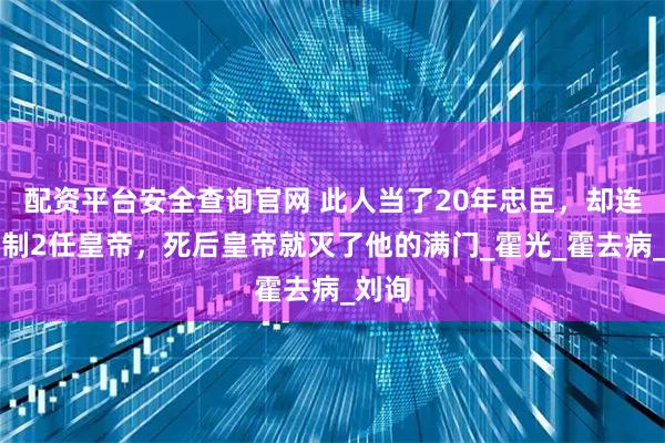 配资平台安全查询官网 此人当了20年忠臣，却连续控制2任皇帝，死后皇帝就灭了他的满门_霍光_霍去病_刘询