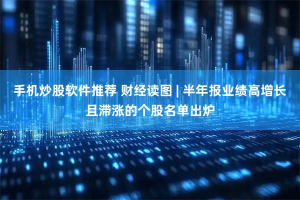手机炒股软件推荐 财经读图 | 半年报业绩高增长且滞涨的个股名单出炉