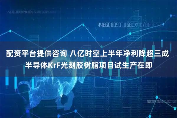 配资平台提供咨询 八亿时空上半年净利降超三成 半导体KrF光刻胶树脂项目试生产在即