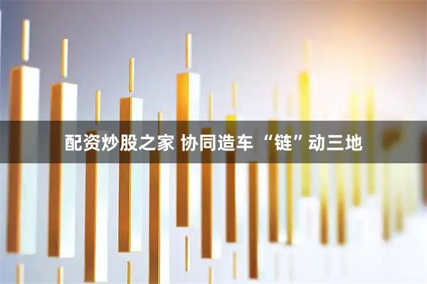 配资炒股之家 协同造车 “链”动三地