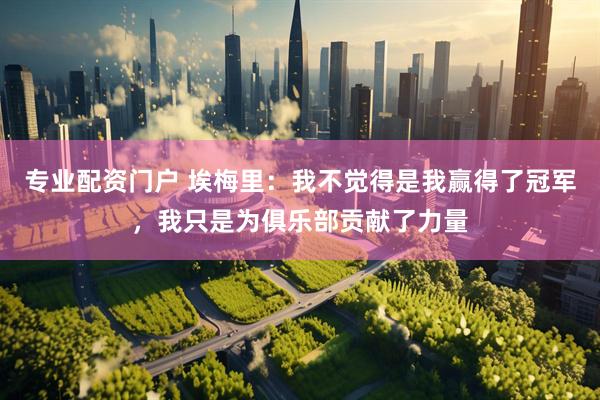 专业配资门户 埃梅里：我不觉得是我赢得了冠军，我只是为俱乐部贡献了力量