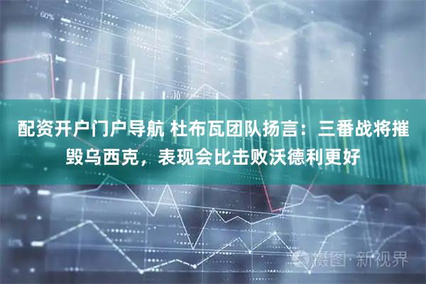 配资开户门户导航 杜布瓦团队扬言：三番战将摧毁乌西克，表现会比击败沃德利更好