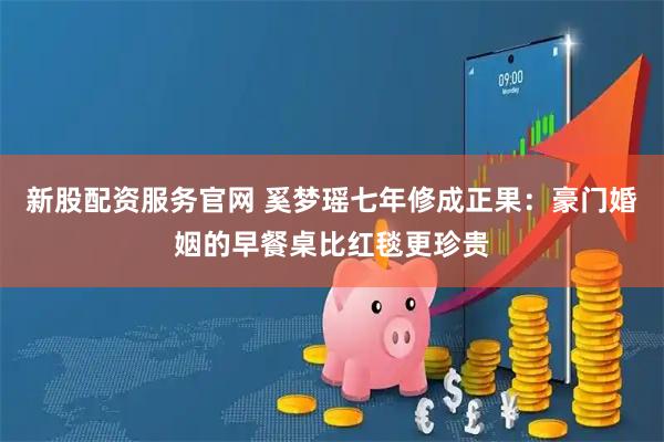 新股配资服务官网 奚梦瑶七年修成正果：豪门婚姻的早餐桌比红毯更珍贵