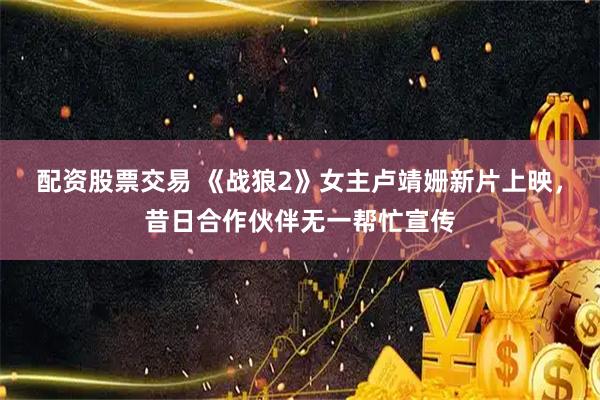 配资股票交易 《战狼2》女主卢靖姗新片上映，昔日合作伙伴无一帮忙宣传