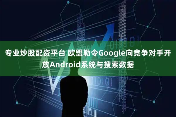 专业炒股配资平台 欧盟勒令Google向竞争对手开放Android系统与搜索数据