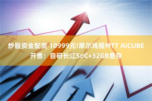 炒股资金配资 10999元!摩尔线程MTT AICUBE开售：自研长江SoC+32GB显存
