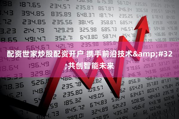 配资世家炒股配资开户 携手前沿技术 共创智能未来